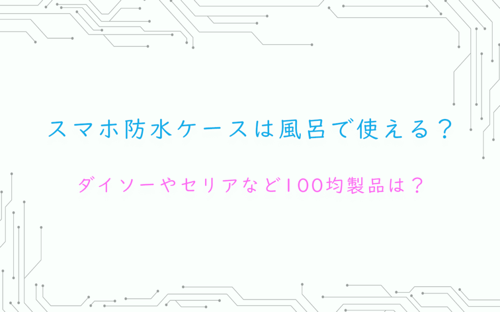 スマホ防水ケースは風呂で使える？ダイソーやセリアなど100均製品は？